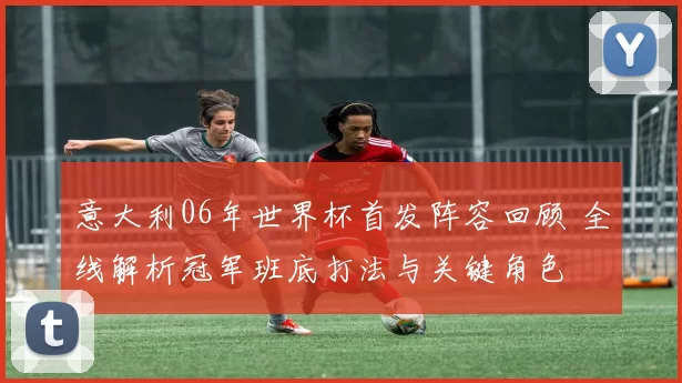 意大利06年世界杯首发阵容回顾 全线解析冠军班底打法与关键角色