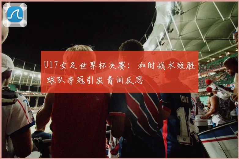 U17女足世界杯决赛：加时战术致胜 球队夺冠引发青训反思