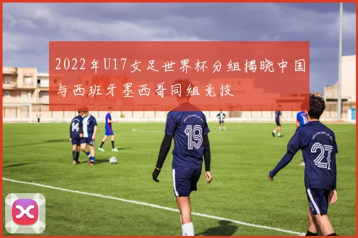 2022年U17女足世界杯分组揭晓中国与西班牙墨西哥同组竞技