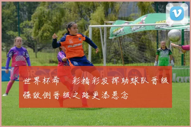 世界杯希咲彩精彩发挥助球队晋级强敌侧晋级之路更添悬念