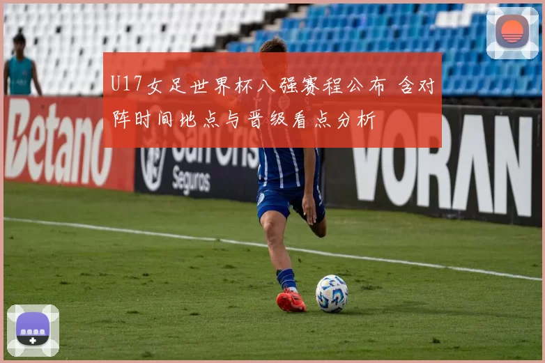 U17女足世界杯八强赛程公布 含对阵时间地点与晋级看点分析