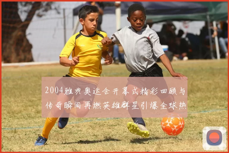 2004雅典奥运会开幕式精彩回顾与传奇瞬间再燃英雄群星引爆全球热议