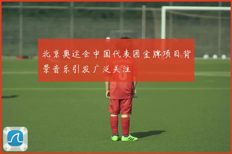 北京奥运会中国代表团金牌项目背景音乐引发广泛关注