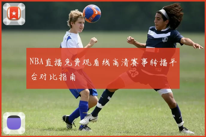 NBA直播免费观看线高清赛事转播平台对比指南