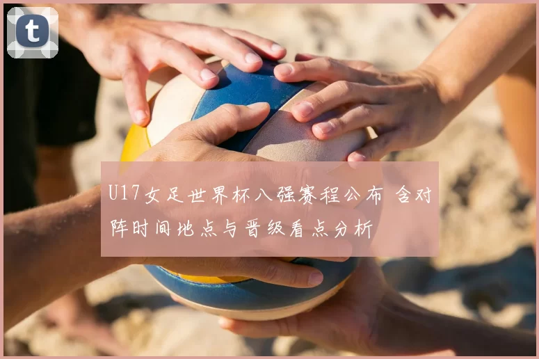 U17女足世界杯八强赛程公布 含对阵时间地点与晋级看点分析
