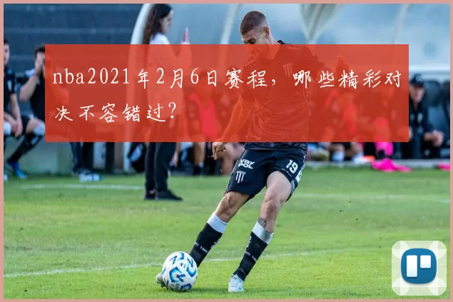 nba2021年2月6日赛程,哪些精彩对决不容错过?
