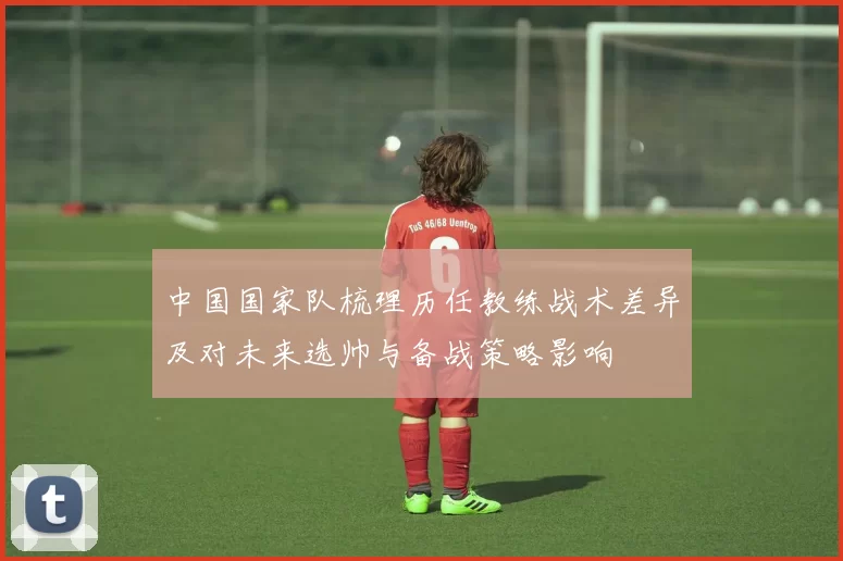 中国国家队梳理历任教练战术差异及对未来选帅与备战策略影响