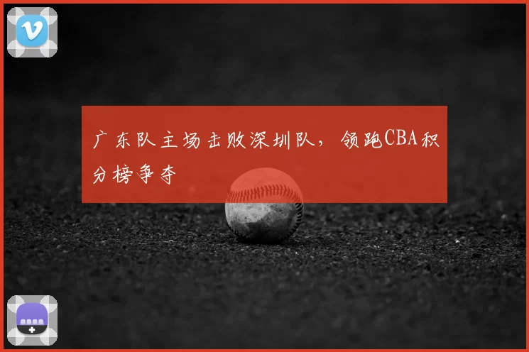 广东队主场击败深圳队，领跑CBA积分榜争夺