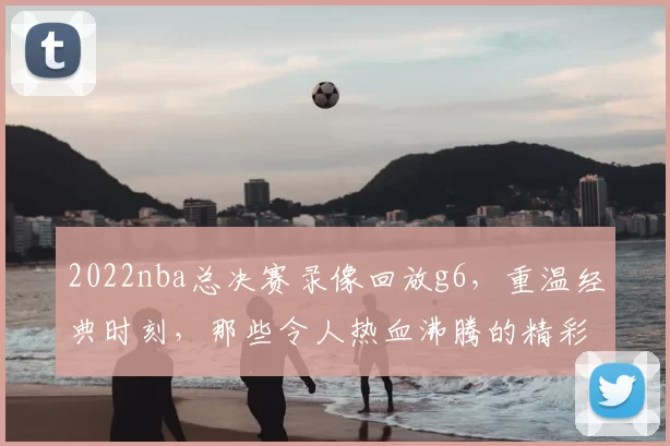 2022nba总决赛录像回放g6，重温经典时刻，那些令人热血沸腾的精彩瞬间！