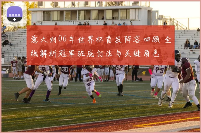 意大利06年世界杯首发阵容回顾 全线解析冠军班底打法与关键角色