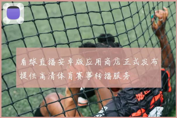 看球直播安卓版应用商店正式发布提供高清体育赛事转播服务