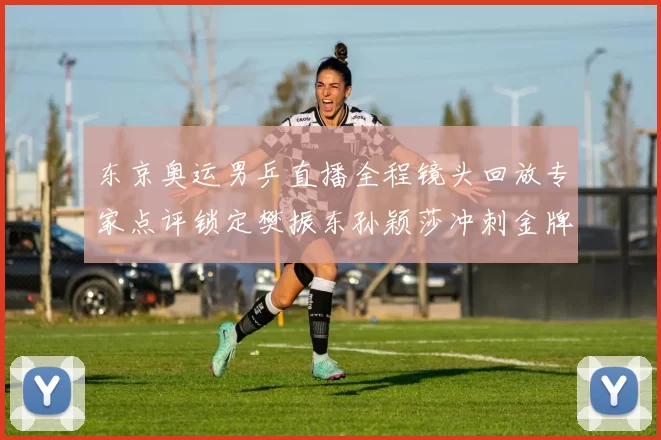 东京奥运男乒直播全程镜头回放专家点评锁定樊振东孙颖莎冲刺金牌赛程