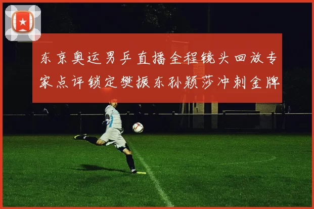 东京奥运男乒直播全程镜头回放专家点评锁定樊振东孙颖莎冲刺金牌赛程