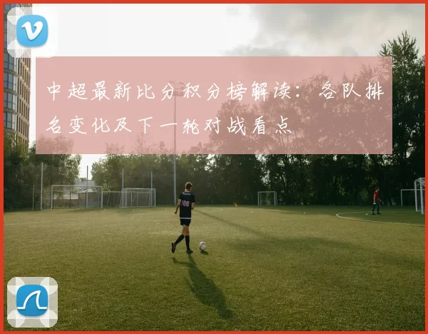 中超最新比分积分榜解读：各队排名变化及下一轮对战看点