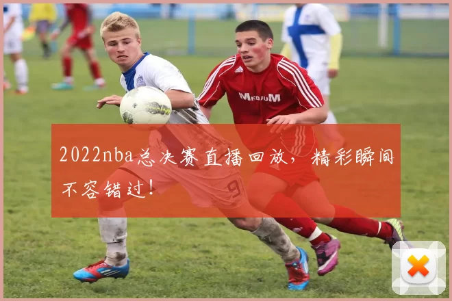 2022nba总决赛直播回放,精彩瞬间不容错过!