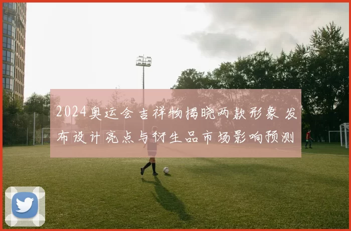 2024奥运会吉祥物揭晓两款形象 发布设计亮点与衍生品市场影响预测
