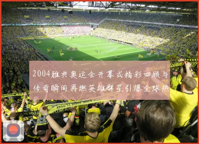2004雅典奥运会开幕式精彩回顾与传奇瞬间再燃英雄群星引爆全球热议