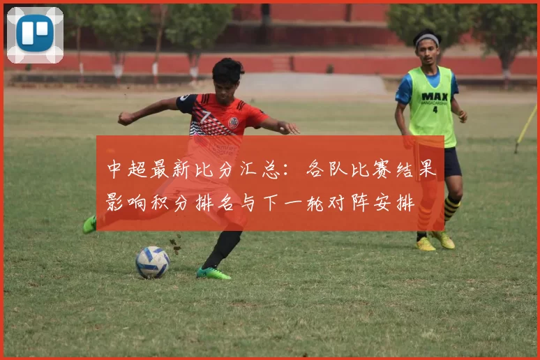 中超最新比分汇总：各队比赛结果影响积分排名与下一轮对阵安排