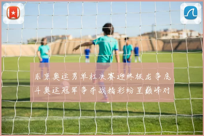 东京奥运男单杠决赛迎终极龙争虎斗奥运冠军争夺战精彩纷呈巅峰对决