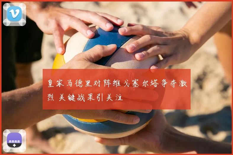 皇家马德里对阵维戈塞尔塔争夺激烈 关键战果引关注