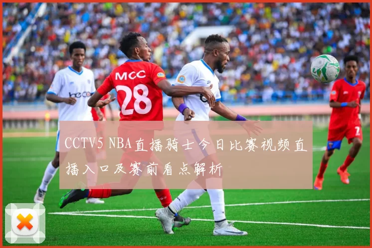 CCTV5 NBA直播骑士今日比赛视频直播入口及赛前看点解析