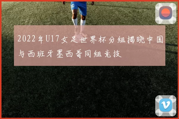 2022年U17女足世界杯分组揭晓中国与西班牙墨西哥同组竞技