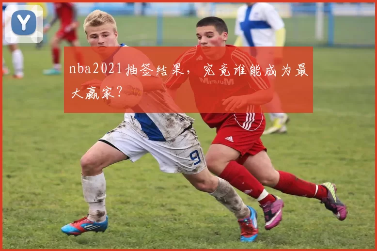 nba2021抽签结果,究竟谁能成为最大赢家?