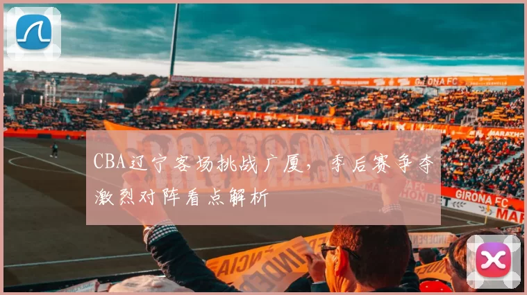 CBA辽宁客场挑战广厦,季后赛争夺激烈对阵看点解析