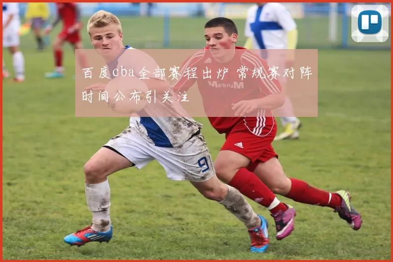 百度cba全部赛程出炉 常规赛对阵时间公布引关注