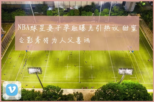 NBA球星妻子孕肚曝光引热议 甜蜜合影秀将为人父喜讯