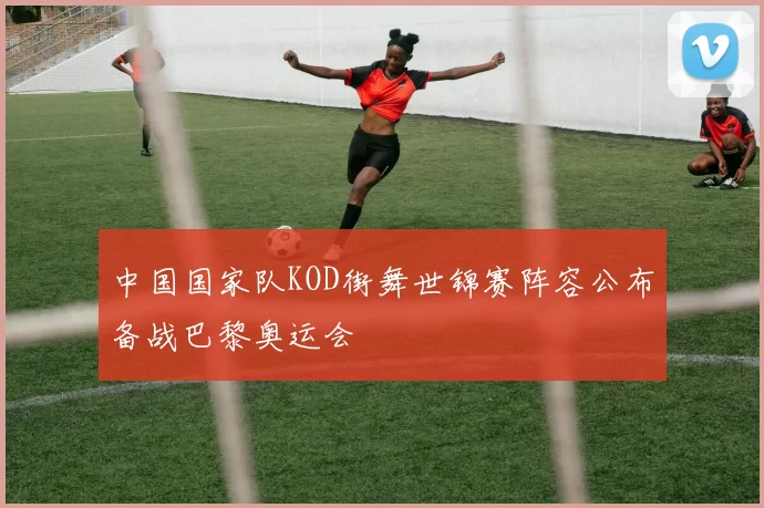 中国国家队KOD街舞世锦赛阵容公布备战巴黎奥运会