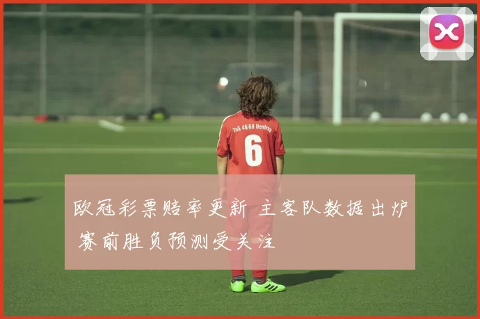 欧冠彩票赔率更新 主客队数据出炉 赛前胜负预测受关注