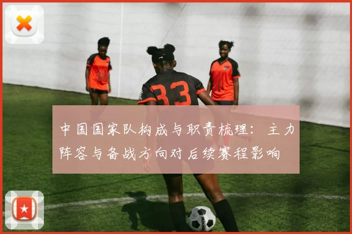 中国国家队构成与职责梳理：主力阵容与备战方向对后续赛程影响