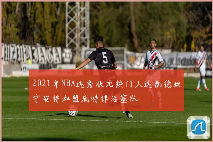 2021年NBA选秀状元热门人选凯德坎宁安将加盟底特律活塞队