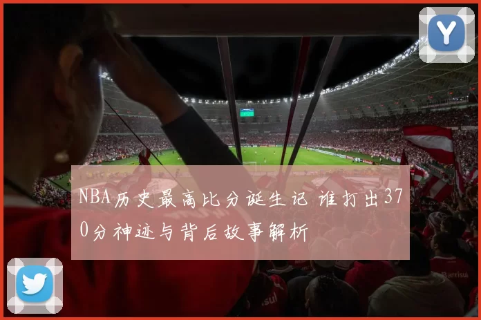 NBA历史最高比分诞生记 谁打出370分神迹与背后故事解析