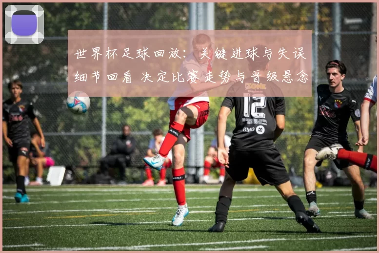 世界杯足球回放：关键进球与失误细节回看 决定比赛走势与晋级悬念
