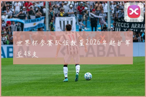 世界杯参赛队伍数量2026年起扩军至48支