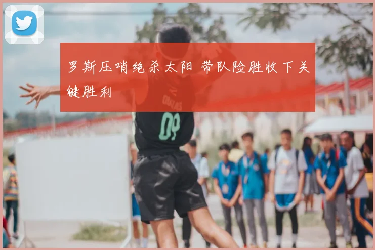 罗斯压哨绝杀太阳 带队险胜收下关键胜利
